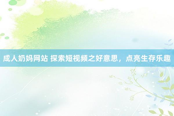 成人奶妈网站 探索短视频之好意思，点亮生存乐趣