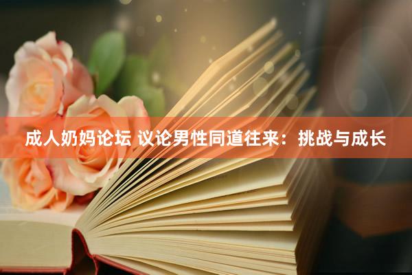 成人奶妈论坛 议论男性同道往来：挑战与成长