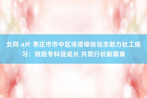 女同 a片 枣庄市市中区垎塔埠街说念助力社工练习：赋能专科促成长 共筑行状新篇章