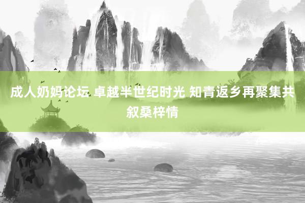 成人奶妈论坛 卓越半世纪时光 知青返乡再聚集共叙桑梓情