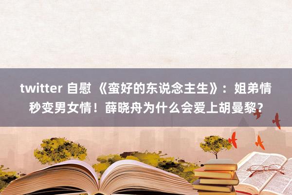 twitter 自慰 《蛮好的东说念主生》：姐弟情秒变男女情！薛晓舟为什么会爱上胡曼黎？
