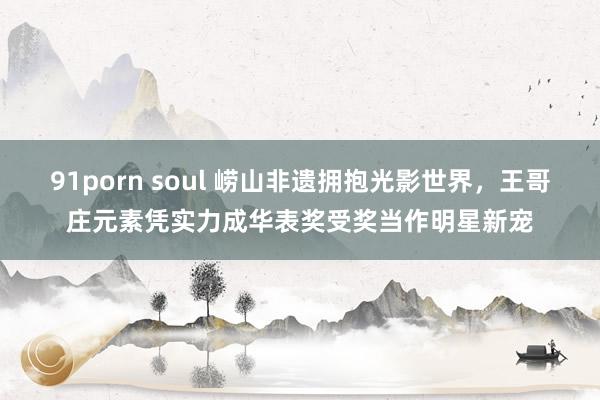 91porn soul 崂山非遗拥抱光影世界，王哥庄元素凭实力成华表奖受奖当作明星新宠