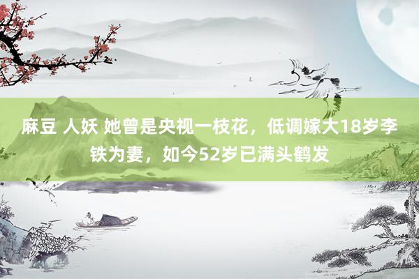 麻豆 人妖 她曾是央视一枝花，低调嫁大18岁李铁为妻，如今52岁已满头鹤发