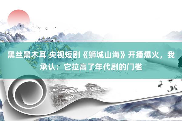 黑丝黑木耳 央视短剧《狮城山海》开播爆火，我承认：它拉高了年代剧的门槛