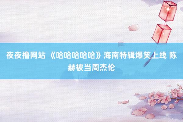 夜夜撸网站 《哈哈哈哈哈》海南特辑爆笑上线 陈赫被当周杰伦