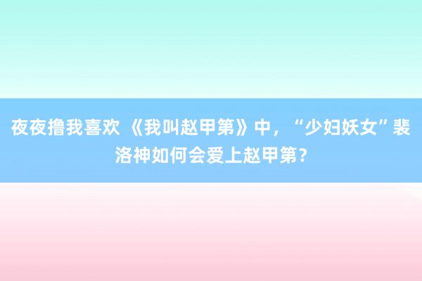 夜夜撸我喜欢 《我叫赵甲第》中，“少妇妖女”裴洛神如何会爱上赵甲第？