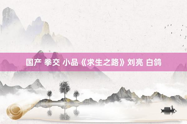 国产 拳交 小品《求生之路》刘亮 白鸽