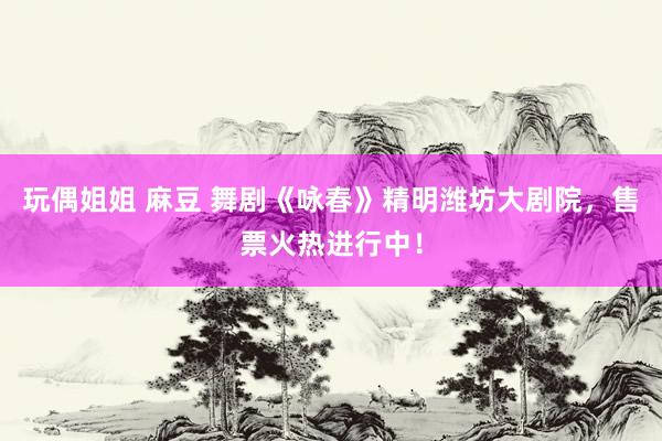 玩偶姐姐 麻豆 舞剧《咏春》精明潍坊大剧院，售票火热进行中！