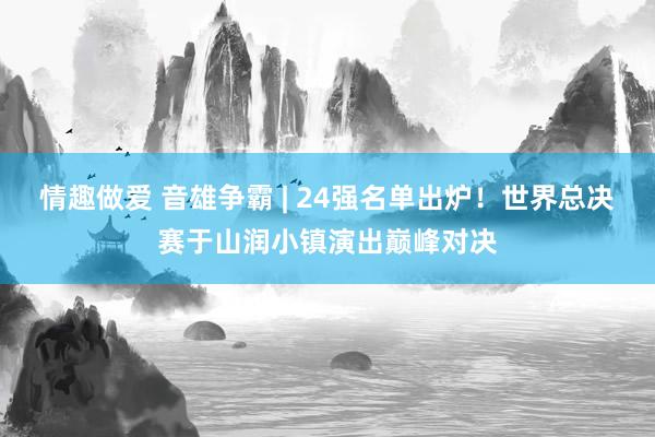 情趣做爱 音雄争霸 | 24强名单出炉！世界总决赛于山润小镇演出巅峰对决