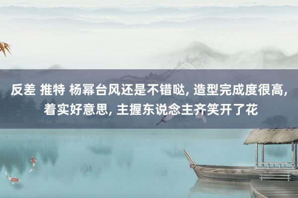反差 推特 杨幂台风还是不错哒， 造型完成度很高， 着实好意思， 主握东说念主齐笑开了花