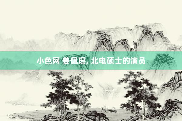 小色网 姜佩瑶， 北电硕士的演员