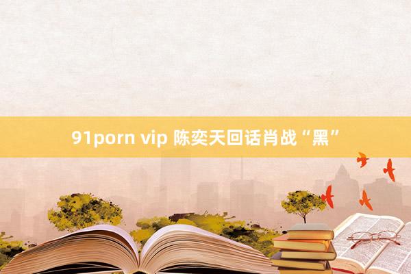 91porn vip 陈奕天回话肖战“黑”