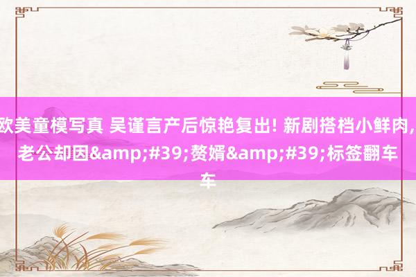 欧美童模写真 吴谨言产后惊艳复出! 新剧搭档小鲜肉， 老公却因&#39;赘婿&#39;标签翻车