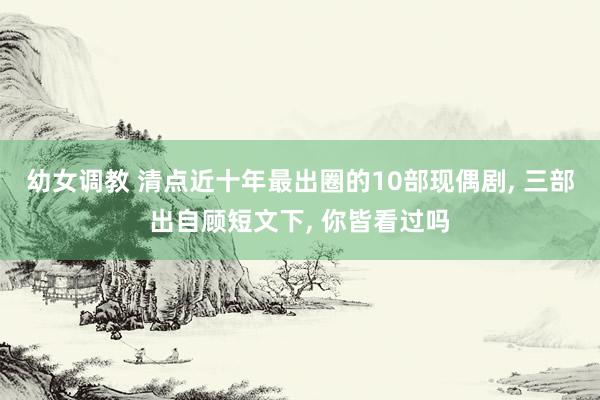 幼女调教 清点近十年最出圈的10部现偶剧， 三部出自顾短文下， 你皆看过吗