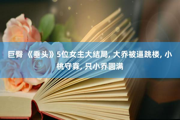 巨臀 《垂头》5位女主大结局， 大乔被逼跳楼， 小桃守寡， 只小乔圆满