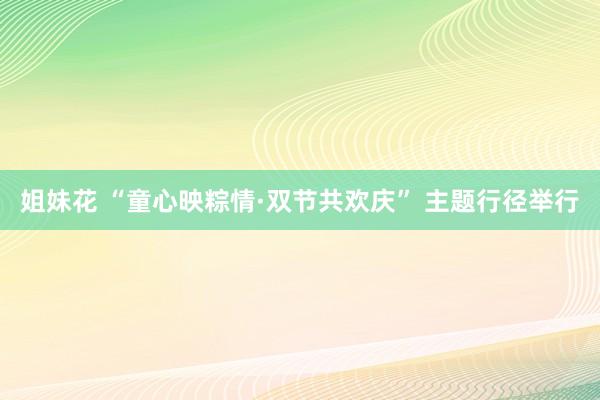 姐妹花 “童心映粽情·双节共欢庆” 主题行径举行