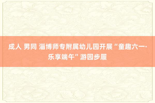 成人 男同 淄博师专附属幼儿园开展“童趣六一·乐享端午”游园步履