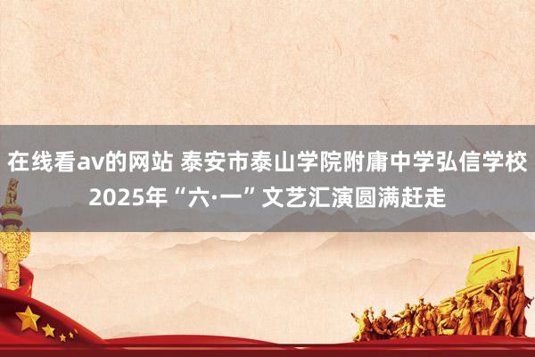 在线看av的网站 泰安市泰山学院附庸中学弘信学校2025年“六·一”文艺汇演圆满赶走