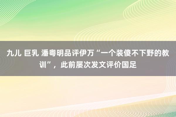 九儿 巨乳 潘粤明品评伊万“一个装傻不下野的教训”，此前屡次发文评价国足