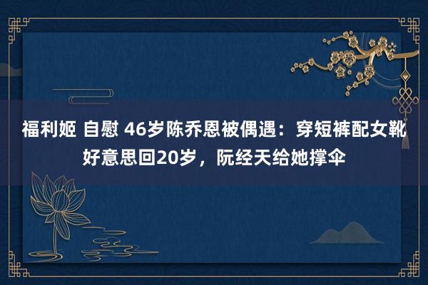 福利姬 自慰 46岁陈乔恩被偶遇：穿短裤配女靴好意思回20岁，阮经天给她撑伞