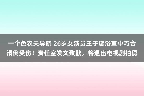 一个色农夫导航 26岁女演员王子璇浴室中巧合滑倒受伤！责任室发文致歉，将退出电视剧拍摄