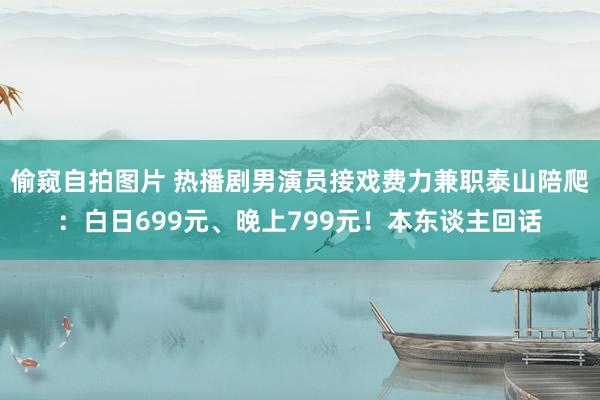 偷窥自拍图片 热播剧男演员接戏费力兼职泰山陪爬：白日699元、晚上799元！本东谈主回话