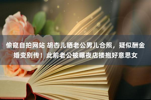 偷窥自拍网站 胡杏儿晒老公男儿合照，疑似酬金婚变别传！此前老公被曝夜店搂抱好意思女
