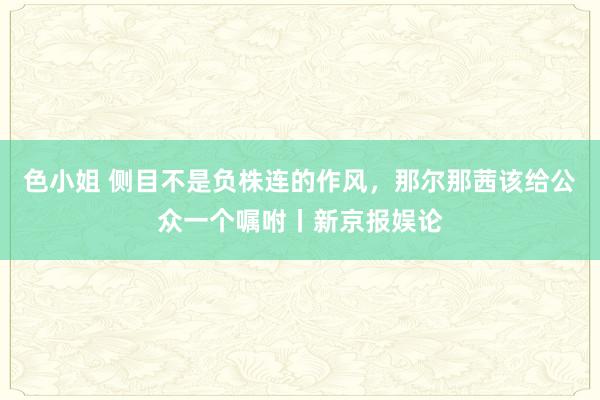 色小姐 侧目不是负株连的作风，那尔那茜该给公众一个嘱咐丨新京报娱论