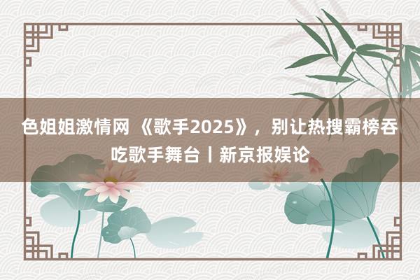 色姐姐激情网 《歌手2025》，别让热搜霸榜吞吃歌手舞台丨新京报娱论