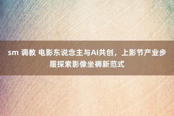sm 调教 电影东说念主与AI共创，上影节产业步履探索影像坐褥新范式