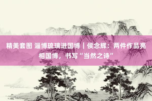 精美套图 淄博琉璃进国博｜侯念辉：两件作品亮相国博，书写“当然之诗”