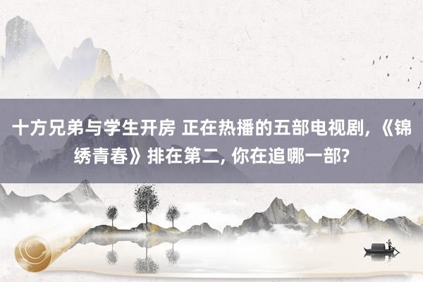 十方兄弟与学生开房 正在热播的五部电视剧， 《锦绣青春》排在第二， 你在追哪一部?