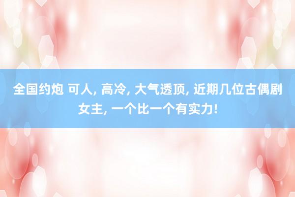 全国约炮 可人， 高冷， 大气透顶， 近期几位古偶剧女主， 一个比一个有实力!