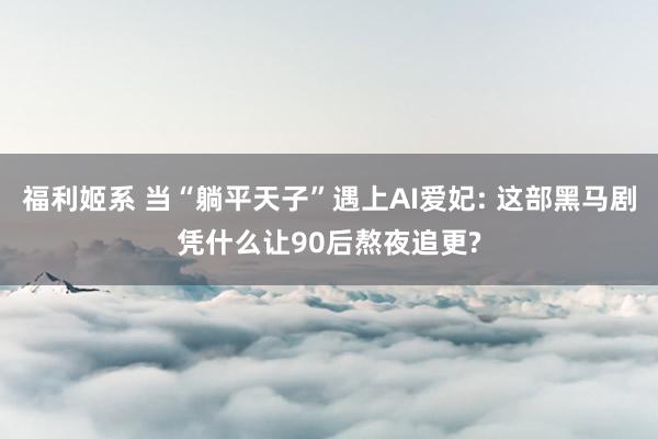 福利姬系 当“躺平天子”遇上AI爱妃: 这部黑马剧凭什么让90后熬夜追更?