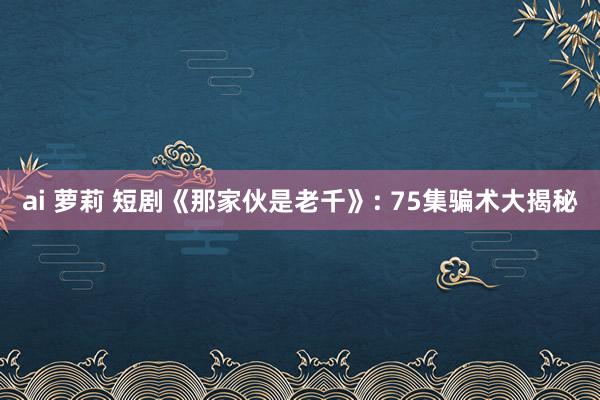 ai 萝莉 短剧《那家伙是老千》: 75集骗术大揭秘